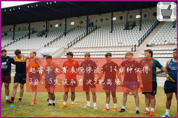 赵睿半决赛表现惨淡：14分钟仅得3分，5失误和首次5犯离场