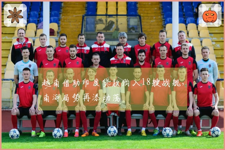 越南借助印度贷款购入18艘战舰，南海局势再添动荡