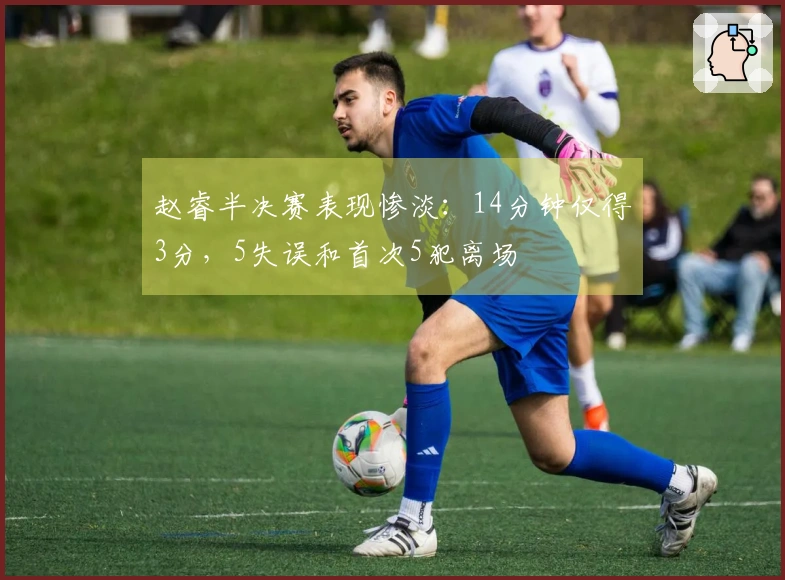 赵睿半决赛表现惨淡：14分钟仅得3分，5失误和首次5犯离场