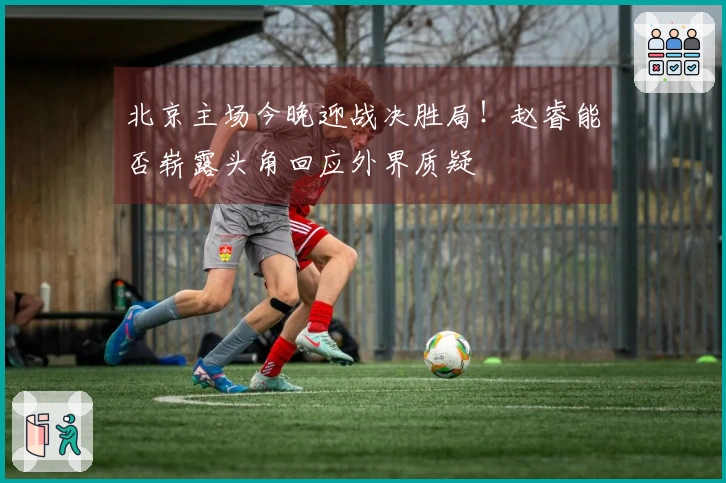 北京主场今晚迎战决胜局！赵睿能否崭露头角回应外界质疑